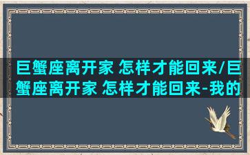 巨蟹座离开家 怎样才能回来/巨蟹座离开家 怎样才能回来-我的网站